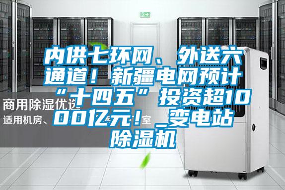 內供七環網、外送六通道！新疆電網預計“十四五”投資超1000億元！_變電站除濕機